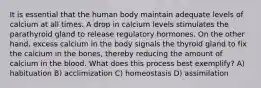 It is essential that the human body maintain adequate levels of calcium at all times. A drop in calcium levels stimulates the parathyroid gland to release regulatory hormones. On the other hand, excess calcium in the body signals the thyroid gland to fix the calcium in the bones, thereby reducing the amount of calcium in the blood. What does this process best exemplify? A) habituation B) acclimization C) homeostasis D) assimilation