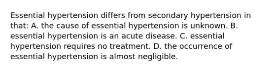 Essential hypertension differs from secondary hypertension in that: A. the cause of essential hypertension is unknown. B. essential hypertension is an acute disease. C. essential hypertension requires no treatment. D. the occurrence of essential hypertension is almost negligible.