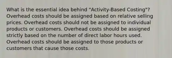 What is the essential idea behind "Activity-Based Costing"? Overhead costs should be assigned based on relative selling prices. Overhead costs should not be assigned to individual products or customers. Overhead costs should be assigned strictly based on the number of direct labor hours used. Overhead costs should be assigned to those products or customers that cause those costs.