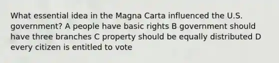 What essential idea in the Magna Carta influenced the U.S. government? A people have basic rights B government should have three branches C property should be equally distributed D every citizen is entitled to vote