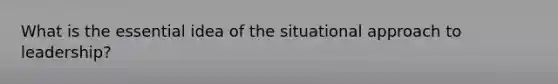 What is the essential idea of the situational approach to leadership?