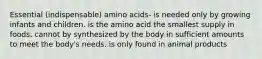 Essential (indispensable) amino acids- is needed only by growing infants and children. is the amino acid the smallest supply in foods. cannot by synthesized by the body in sufficient amounts to meet the body's needs. is only found in animal products