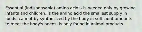 Essential (indispensable) amino acids- is needed only by growing infants and children. is the amino acid the smallest supply in foods. cannot by synthesized by the body in sufficient amounts to meet the body's needs. is only found in animal products