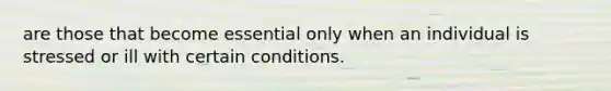 are those that become essential only when an individual is stressed or ill with certain conditions.