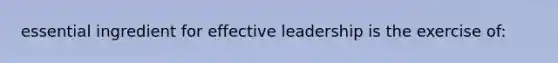 essential ingredient for effective leadership is the exercise of: