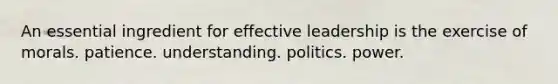 An essential ingredient for effective leadership is the exercise of morals. patience. understanding. politics. power.