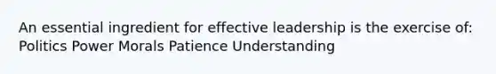 An essential ingredient for effective leadership is the exercise of: Politics Power Morals Patience Understanding