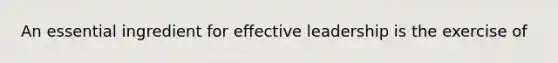 An essential ingredient for effective leadership is the exercise of