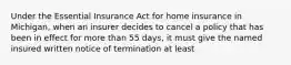 Under the Essential Insurance Act for home insurance in Michigan, when an insurer decides to cancel a policy that has been in effect for more than 55 days, it must give the named insured written notice of termination at least