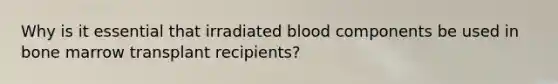 Why is it essential that irradiated blood components be used in bone marrow transplant recipients?