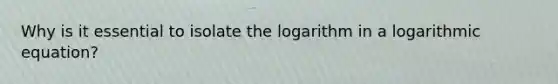 Why is it essential to isolate the logarithm in a logarithmic equation?