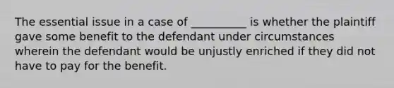 The essential issue in a case of __________ is whether the plaintiff gave some benefit to the defendant under circumstances wherein the defendant would be unjustly enriched if they did not have to pay for the benefit.