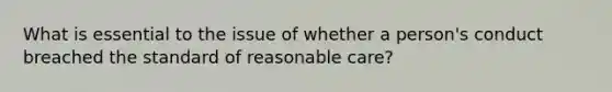 What is essential to the issue of whether a person's conduct breached the standard of reasonable care?