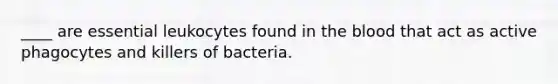 ____ are essential leukocytes found in the blood that act as active phagocytes and killers of bacteria.