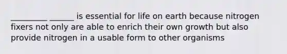 _________ ______ is essential for life on earth because nitrogen fixers not only are able to enrich their own growth but also provide nitrogen in a usable form to other organisms