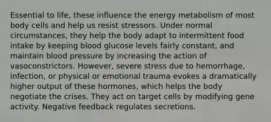 Essential to life, these influence the energy metabolism of most body cells and help us resist stressors. Under normal circumstances, they help the body adapt to intermittent food intake by keeping blood glucose levels fairly constant, and maintain <a href='https://www.questionai.com/knowledge/kD0HacyPBr-blood-pressure' class='anchor-knowledge'>blood pressure</a> by increasing the action of vasoconstrictors. However, severe stress due to hemorrhage, infection, or physical or emotional trauma evokes a dramatically higher output of these hormones, which helps the body negotiate the crises. They act on target cells by modifying gene activity. Negative feedback regulates secretions.