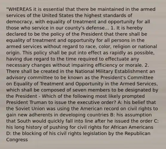 "WHEREAS it is essential that there be maintained in the armed services of the United States the highest standards of democracy, with equality of treatment and opportunity for all those who service in our county's defense... 1. It is hereby declared to be the policy of the President that there shall be equality of treatment and opportunity for all persons in the armed services without regard to race, color, religion or national origin. This policy shall be put into effect as rapidly as possible, having due regard to the time required to effectuate any necessary changes without impairing efficiency or morale. 2. There shall be created in the National Military Establishment an advisory committee to be known as the President's Committee on Equality of Treatment and Opportunity in the Armed Services, which shall be composed of seven members to be designated by the President - Which of the following most likely prompted President Truman to issue the executive order? A: his belief that the Soviet Union was using the American record on civil rights to gain new adherents in developing countries B: his assumption that South would quickly fall into line after he issued the order C: his long history of pushing for civil rights for African Americans D: the blocking of his civil rights legislation by the Republican Congress