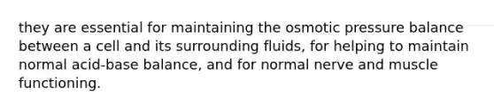 they are essential for maintaining the osmotic pressure balance between a cell and its surrounding fluids, for helping to maintain normal acid-base balance, and for normal nerve and muscle functioning.