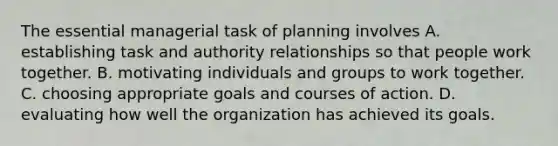 The essential managerial task of planning involves A. establishing task and authority relationships so that people work together. B. motivating individuals and groups to work together. C. choosing appropriate goals and courses of action. D. evaluating how well the organization has achieved its goals.