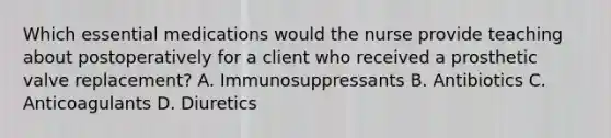 Which essential medications would the nurse provide teaching about postoperatively for a client who received a prosthetic valve replacement? A. Immunosuppressants B. Antibiotics C. Anticoagulants D. Diuretics