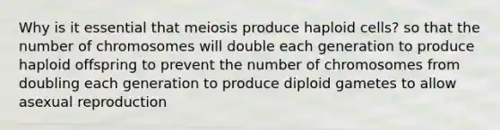 Why is it essential that meiosis produce haploid cells? so that the number of chromosomes will double each generation to produce haploid offspring to prevent the number of chromosomes from doubling each generation to produce diploid gametes to allow asexual reproduction