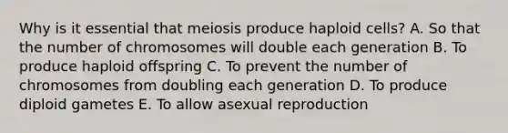 Why is it essential that meiosis produce haploid cells? A. So that the number of chromosomes will double each generation B. To produce haploid offspring C. To prevent the number of chromosomes from doubling each generation D. To produce diploid gametes E. To allow asexual reproduction