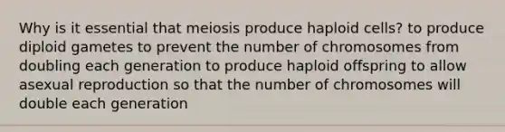 Why is it essential that meiosis produce haploid cells? to produce diploid gametes to prevent the number of chromosomes from doubling each generation to produce haploid offspring to allow asexual reproduction so that the number of chromosomes will double each generation