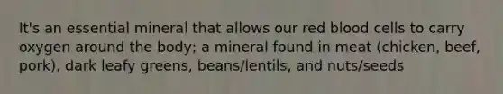 It's an essential mineral that allows our red blood cells to carry oxygen around the body; a mineral found in meat (chicken, beef, pork), dark leafy greens, beans/lentils, and nuts/seeds