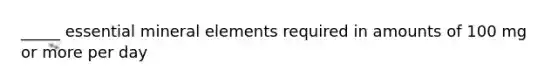 _____ essential mineral elements required in amounts of 100 mg or more per day