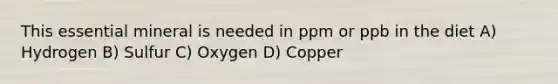 This essential mineral is needed in ppm or ppb in the diet A) Hydrogen B) Sulfur C) Oxygen D) Copper