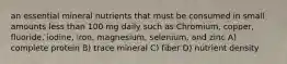 an essential mineral nutrients that must be consumed in small amounts less than 100 mg daily such as Chromium, copper, fluoride, iodine, iron, magnesium, selenium, and zinc A) complete protein B) trace mineral C) fiber D) nutrient density