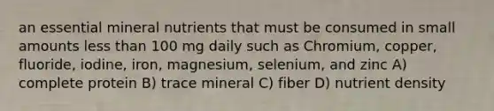 an essential mineral nutrients that must be consumed in small amounts less than 100 mg daily such as Chromium, copper, fluoride, iodine, iron, magnesium, selenium, and zinc A) complete protein B) trace mineral C) fiber D) nutrient density