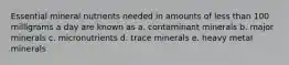 Essential mineral nutrients needed in amounts of less than 100 milligrams a day are known as a. contaminant minerals b. major minerals c. micronutrients d. trace minerals e. heavy metal minerals