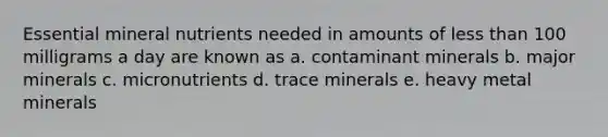 Essential mineral nutrients needed in amounts of less than 100 milligrams a day are known as a. contaminant minerals b. major minerals c. micronutrients d. trace minerals e. heavy metal minerals