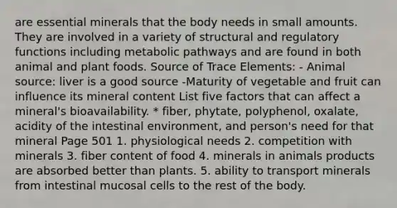 are essential minerals that the body needs in small amounts. They are involved in a variety of structural and regulatory functions including metabolic pathways and are found in both animal and plant foods. Source of Trace Elements: - Animal source: liver is a good source -Maturity of vegetable and fruit can influence its mineral content List five factors that can affect a mineral's bioavailability. * fiber, phytate, polyphenol, oxalate, acidity of the intestinal environment, and person's need for that mineral Page 501 1. physiological needs 2. competition with minerals 3. fiber content of food 4. minerals in animals products are absorbed better than plants. 5. ability to transport minerals from intestinal mucosal cells to the rest of the body.