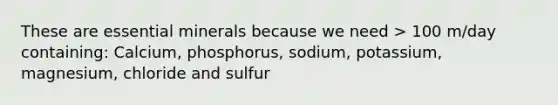 These are essential minerals because we need > 100 m/day containing: Calcium, phosphorus, sodium, potassium, magnesium, chloride and sulfur