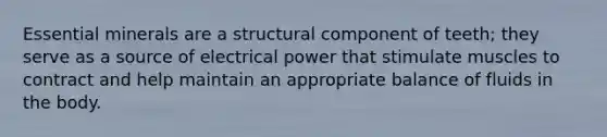 Essential minerals are a structural component of teeth; they serve as a source of electrical power that stimulate muscles to contract and help maintain an appropriate balance of fluids in the body.