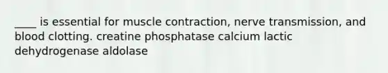 ____ is essential for muscle contraction, nerve transmission, and blood clotting. creatine phosphatase calcium lactic dehydrogenase aldolase