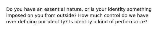 Do you have an essential nature, or is your identity something imposed on you from outside? How much control do we have over defining our identity? Is identity a kind of performance?