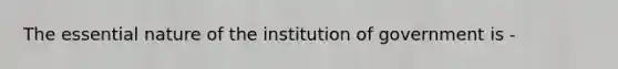 The essential nature of the institution of government is -