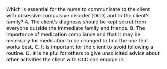 Which is essential for the nurse to communicate to the client with obsessive-compulsive disorder (OCD) and to the client's family? A. The client's diagnosis should be kept secret from everyone outside the immediate family and friends. B. The importance of medication compliance and that it may be necessary for medication to be changed to find the one that works best. C. It is important for the client to avoid following a routine. D. It is helpful for others to give unsolicited advice about other activities the client with OCD can engage in.