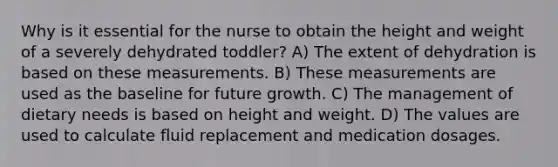 Why is it essential for the nurse to obtain the height and weight of a severely dehydrated toddler? A) The extent of dehydration is based on these measurements. B) These measurements are used as the baseline for future growth. C) The management of dietary needs is based on height and weight. D) The values are used to calculate fluid replacement and medication dosages.