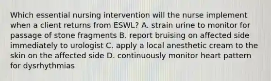 Which essential nursing intervention will the nurse implement when a client returns from ESWL? A. strain urine to monitor for passage of stone fragments B. report bruising on affected side immediately to urologist C. apply a local anesthetic cream to the skin on the affected side D. continuously monitor heart pattern for dysrhythmias