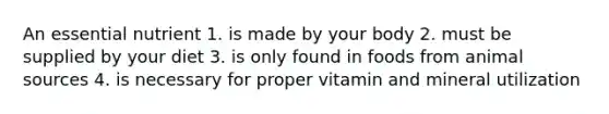 An essential nutrient 1. is made by your body 2. must be supplied by your diet 3. is only found in foods from animal sources 4. is necessary for proper vitamin and mineral utilization