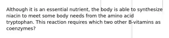 Although it is an essential nutrient, the body is able to synthesize niacin to meet some body needs from the amino acid tryptophan. This reaction requires which two other B-vitamins as coenzymes?