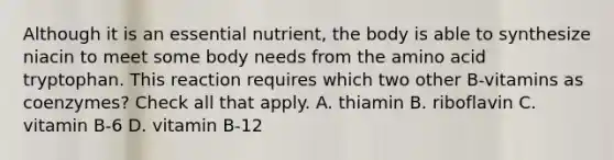 Although it is an essential nutrient, the body is able to synthesize niacin to meet some body needs from the amino acid tryptophan. This reaction requires which two other B-vitamins as coenzymes? Check all that apply. A. thiamin B. riboflavin C. vitamin B-6 D. vitamin B-12