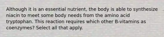 Although it is an essential nutrient, the body is able to synthesize niacin to meet some body needs from the amino acid tryptophan. This reaction requires which other B-vitamins as coenzymes? Select all that apply.