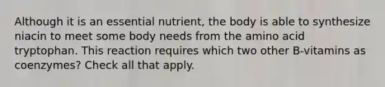 Although it is an essential nutrient, the body is able to synthesize niacin to meet some body needs from the amino acid tryptophan. This reaction requires which two other B-vitamins as coenzymes? Check all that apply.