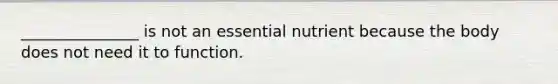 _______________ is not an essential nutrient because the body does not need it to function.