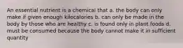 An essential nutrient is a chemical that a. the body can only make if given enough kilocalories b. can only be made in the body by those who are healthy c. is found only in plant foods d. must be consumed because the body cannot make it in sufficient quantity